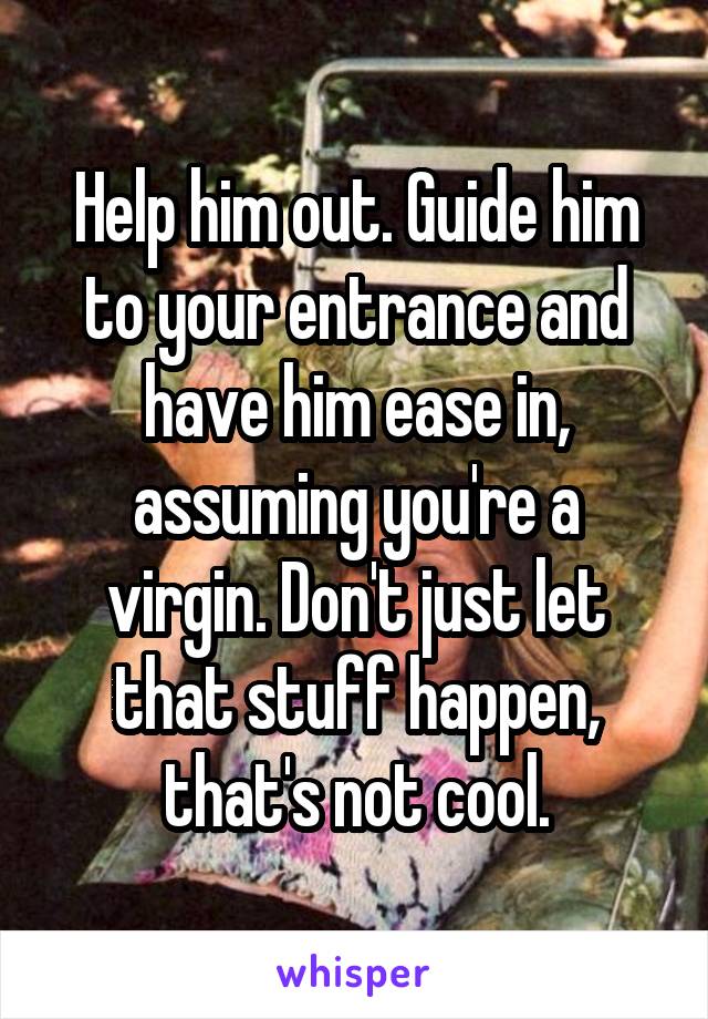 Help him out. Guide him to your entrance and have him ease in, assuming you're a virgin. Don't just let that stuff happen, that's not cool.