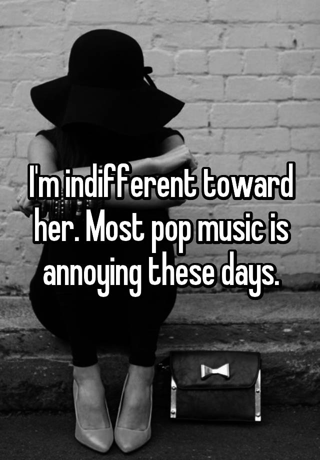 i-m-indifferent-toward-her-most-pop-music-is-annoying-these-days