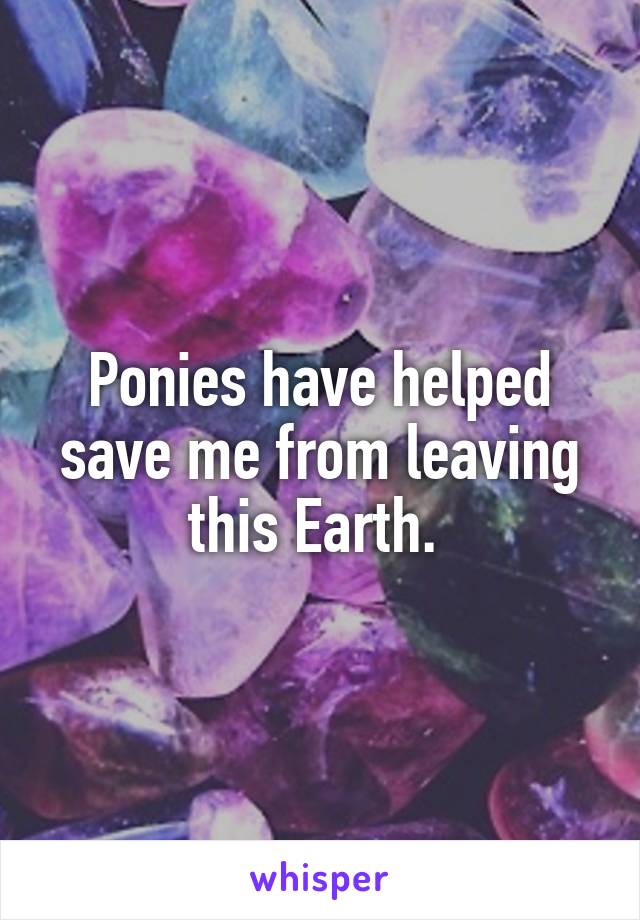 Ponies have helped save me from leaving this Earth. 