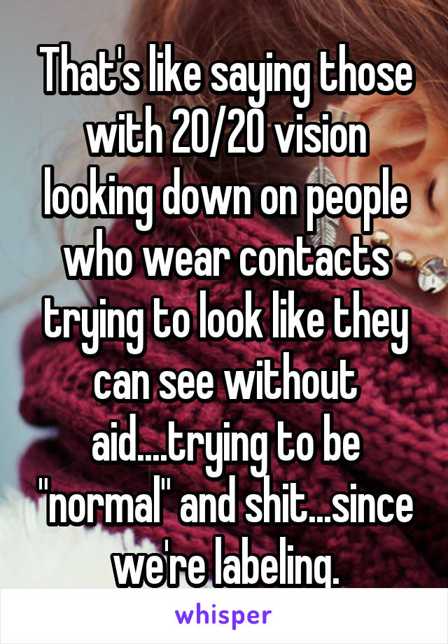 That's like saying those with 20/20 vision looking down on people who wear contacts trying to look like they can see without aid....trying to be "normal" and shit...since we're labeling.