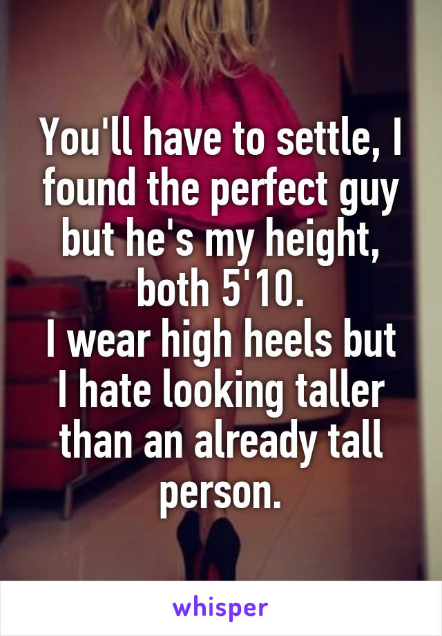 You'll have to settle, I found the perfect guy but he's my height, both 5'10.
I wear high heels but I hate looking taller than an already tall person.