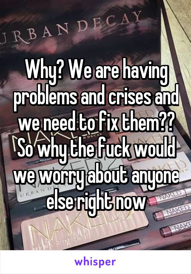 Why? We are having problems and crises and we need to fix them?? So why the fuck would we worry about anyone else right now