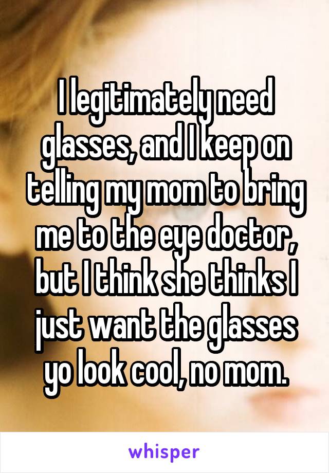 I legitimately need glasses, and I keep on telling my mom to bring me to the eye doctor, but I think she thinks I just want the glasses yo look cool, no mom.