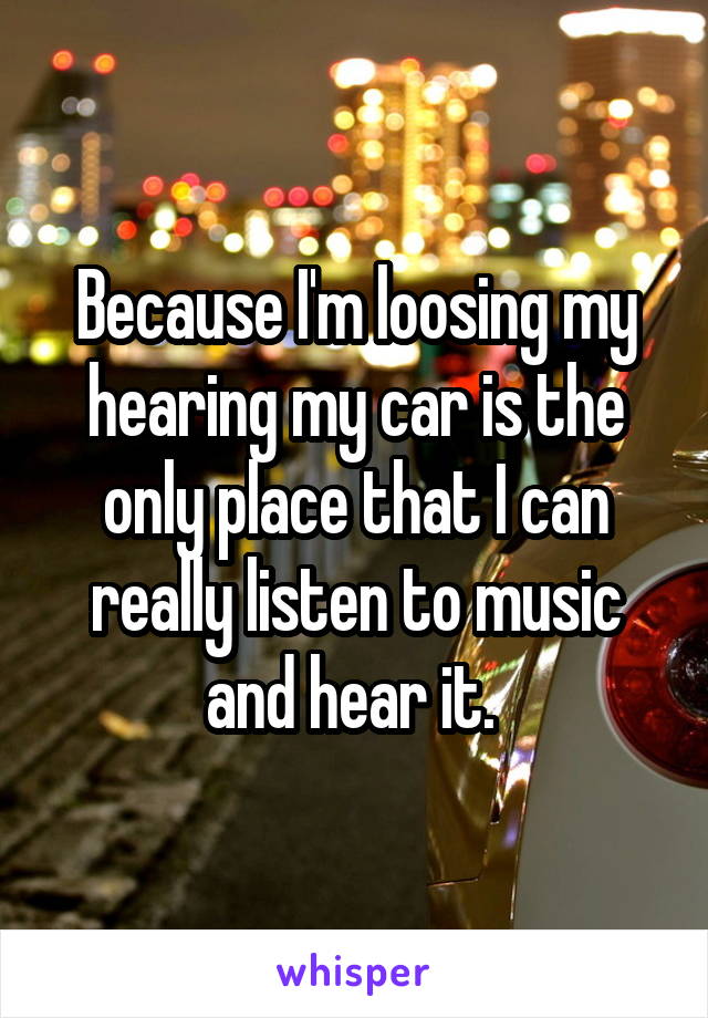 Because I'm loosing my hearing my car is the only place that I can really listen to music and hear it. 