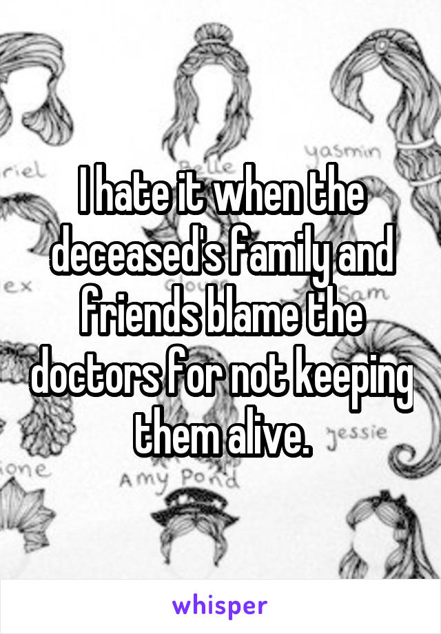 I hate it when the deceased's family and friends blame the doctors for not keeping them alive.