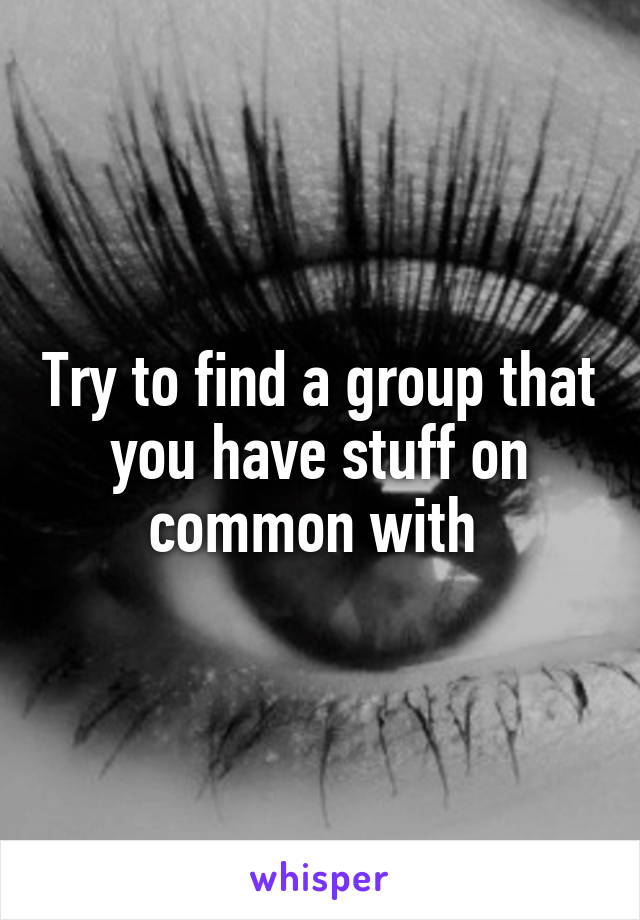 Try to find a group that you have stuff on common with 