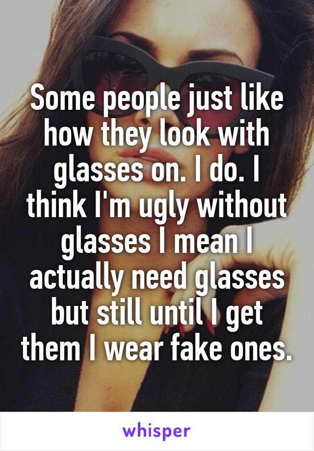 Some people just like how they look with glasses on. I do. I think I'm ugly without glasses I mean I actually need glasses but still until I get them I wear fake ones.