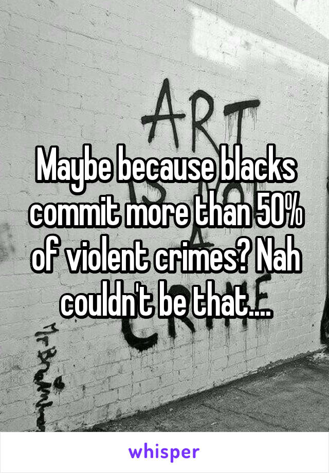 Maybe because blacks commit more than 50% of violent crimes? Nah couldn't be that....
