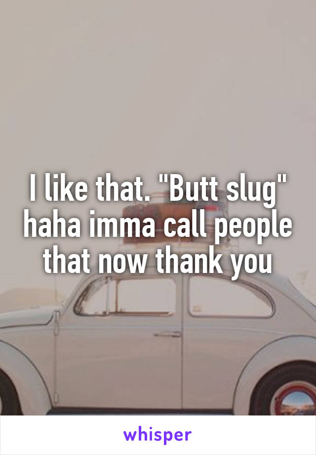 I like that. "Butt slug" haha imma call people that now thank you