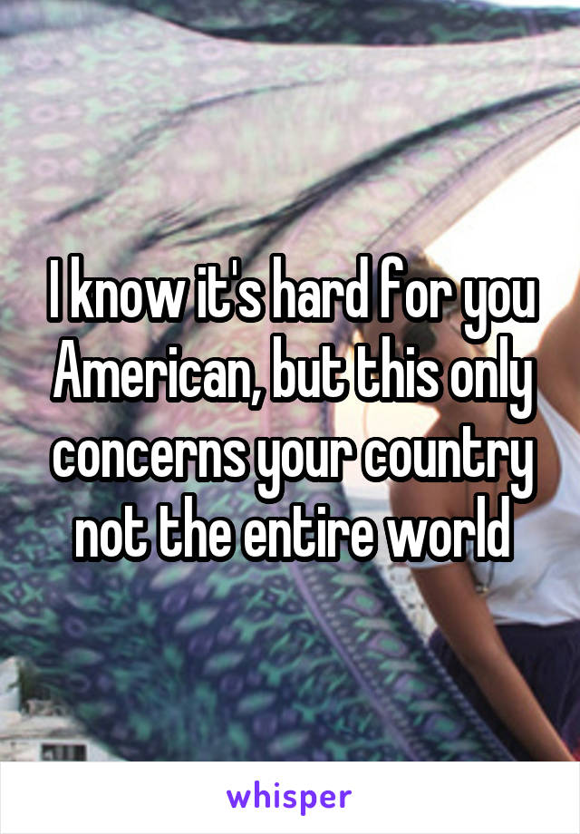 I know it's hard for you American, but this only concerns your country not the entire world