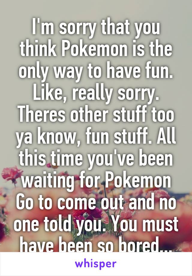 I'm sorry that you think Pokemon is the only way to have fun. Like, really sorry. Theres other stuff too ya know, fun stuff. All this time you've been waiting for Pokemon Go to come out and no one told you. You must have been so bored...