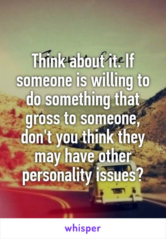 Think about it. If someone is willing to do something that gross to someone, don't you think they may have other personality issues?