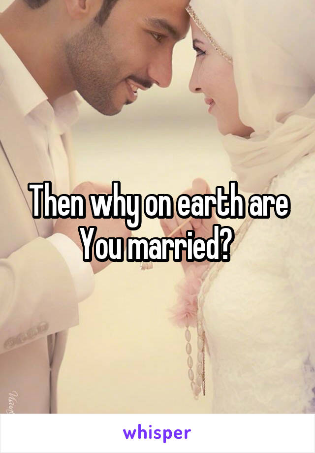 Then why on earth are You married? 