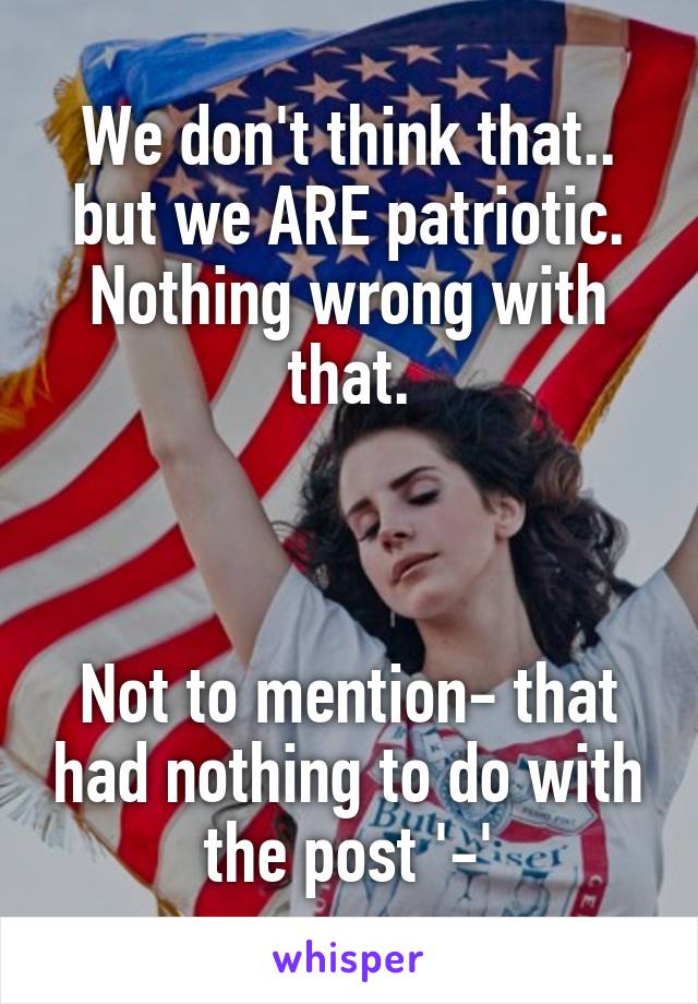 We don't think that.. but we ARE patriotic. Nothing wrong with that.



Not to mention- that had nothing to do with the post '-'