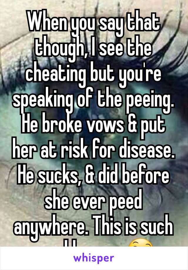 When you say that though, I see the cheating but you're speaking of the peeing. He broke vows & put her at risk for disease. He sucks, & did before she ever peed anywhere. This is such an odd convo.😄