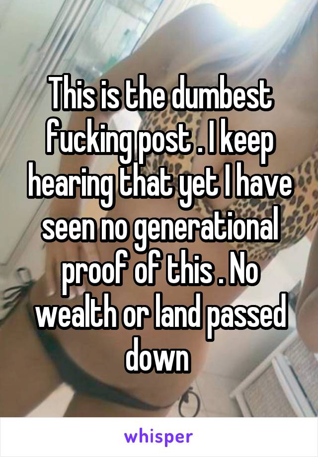 This is the dumbest fucking post . I keep hearing that yet I have seen no generational proof of this . No wealth or land passed down 