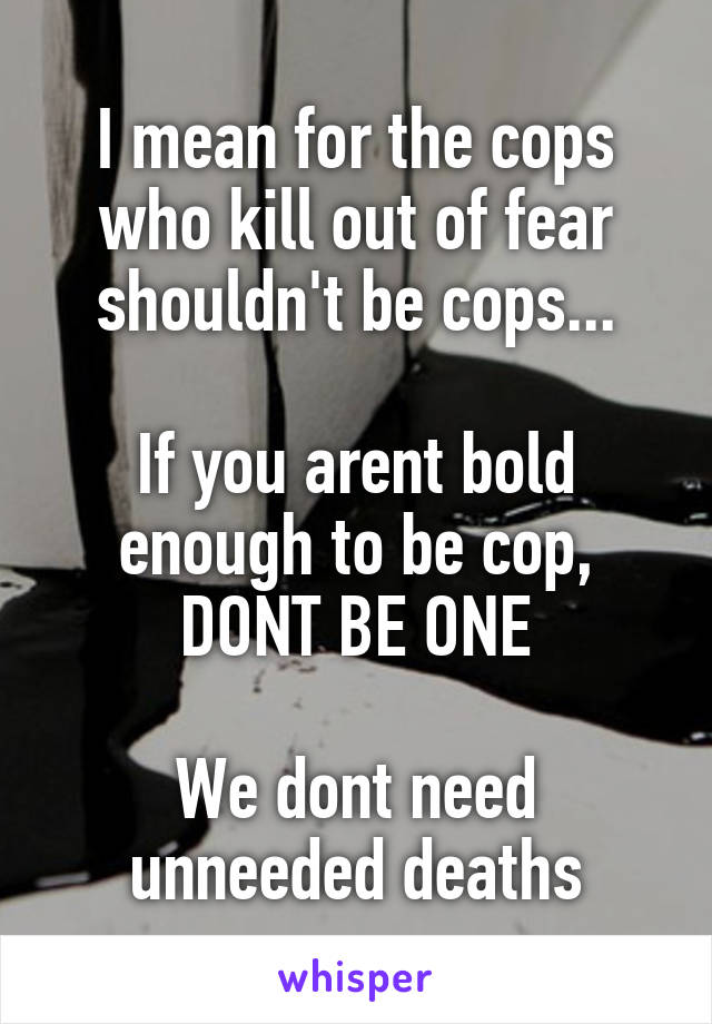 I mean for the cops who kill out of fear shouldn't be cops...

If you arent bold enough to be cop, DONT BE ONE

We dont need unneeded deaths