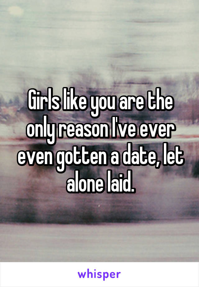 Girls like you are the only reason I've ever even gotten a date, let alone laid.