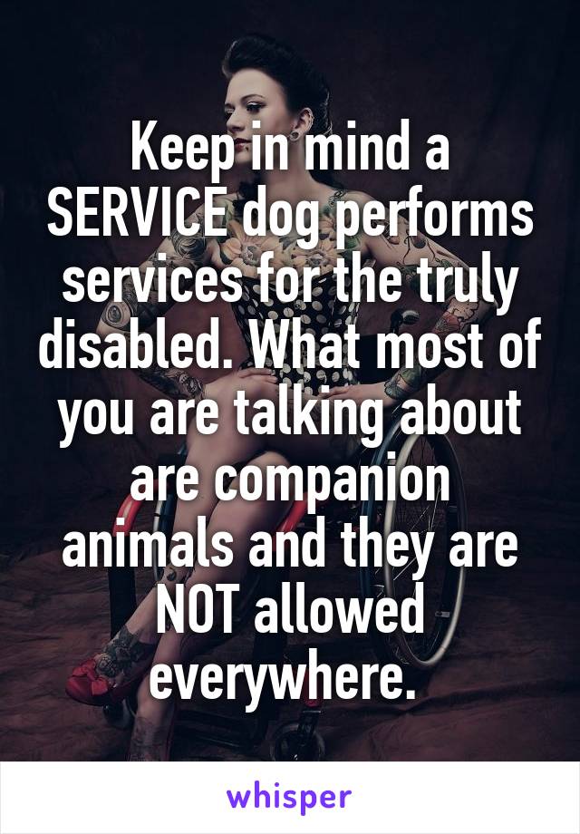 Keep in mind a SERVICE dog performs services for the truly disabled. What most of you are talking about are companion animals and they are NOT allowed everywhere. 