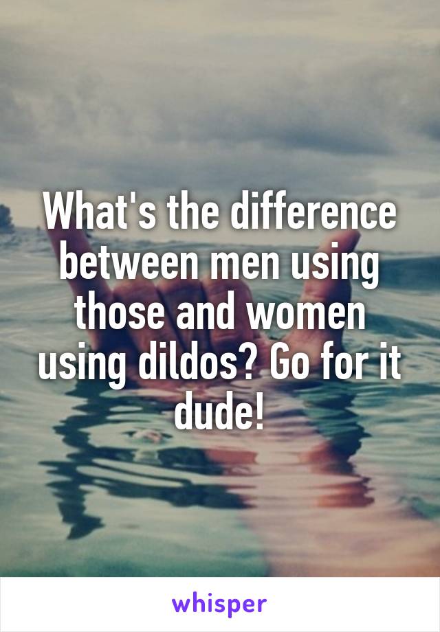 What's the difference between men using those and women using dildos? Go for it dude!