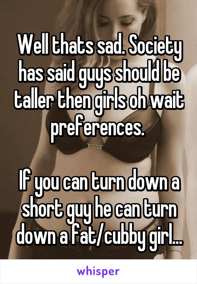 Well thats sad. Society has said guys should be taller then girls oh wait preferences. 

If you can turn down a short guy he can turn down a fat/cubby girl...