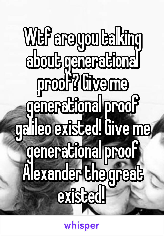 Wtf are you talking about generational proof? Give me generational proof galileo existed! Give me generational proof Alexander the great existed! 