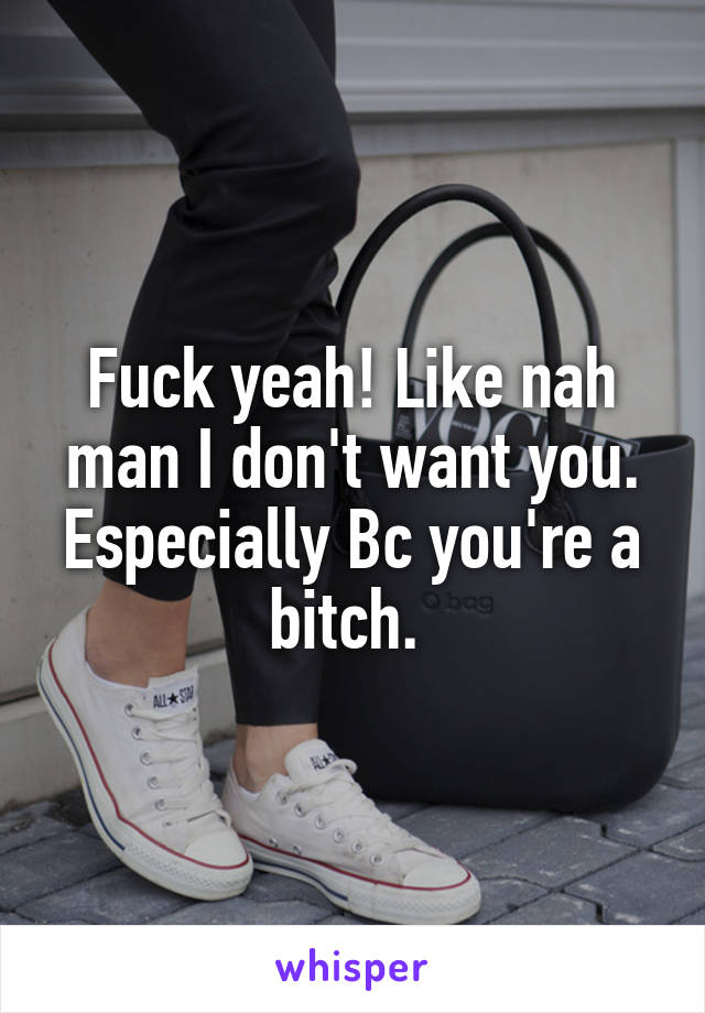 Fuck yeah! Like nah man I don't want you. Especially Bc you're a bitch. 