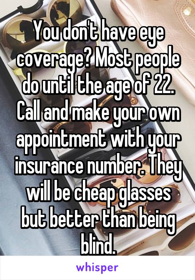 You don't have eye coverage? Most people do until the age of 22. Call and make your own appointment with your insurance number. They will be cheap glasses but better than being blind.
