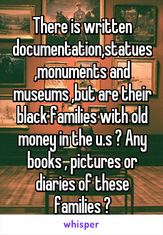 There is written documentation,statues ,monuments and museums ,but are their black families with old money in the u.s ? Any books , pictures or diaries of these families ?