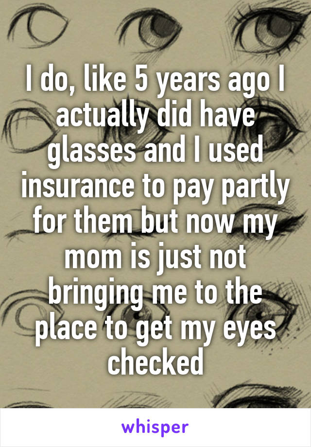 I do, like 5 years ago I actually did have glasses and I used insurance to pay partly for them but now my mom is just not bringing me to the place to get my eyes checked