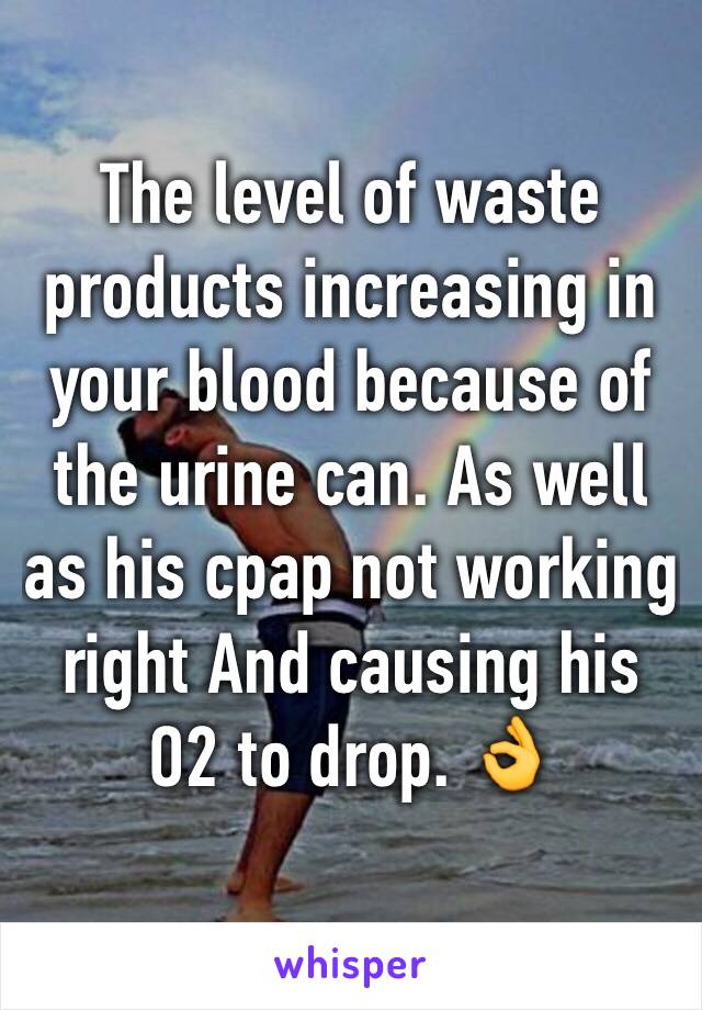 The level of waste products increasing in your blood because of the urine can. As well as his cpap not working right And causing his O2 to drop. 👌