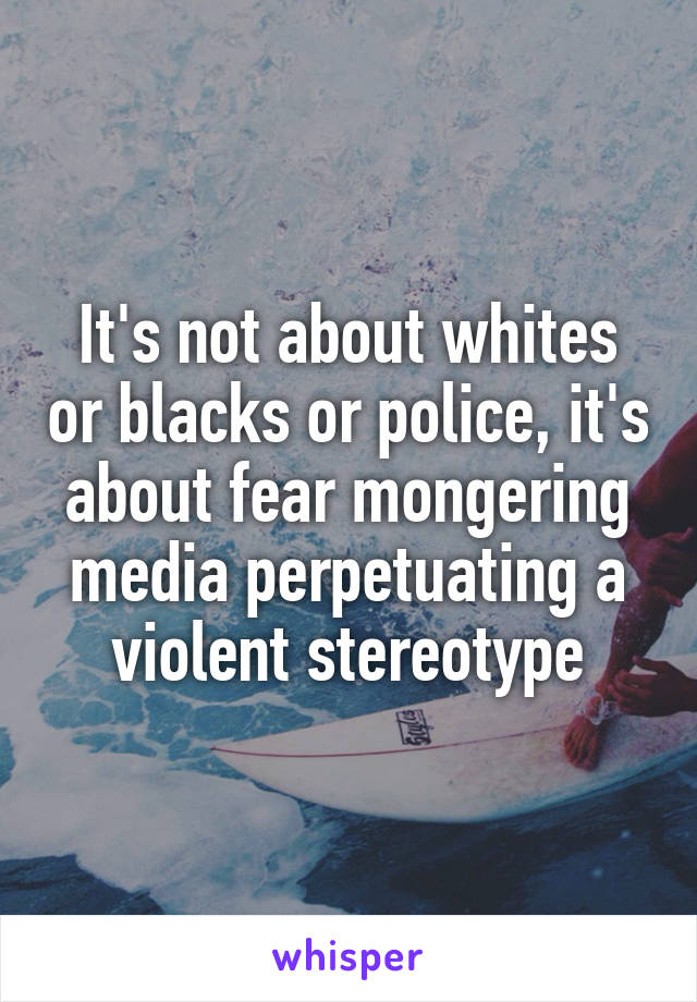 It's not about whites or blacks or police, it's about fear mongering media perpetuating a violent stereotype