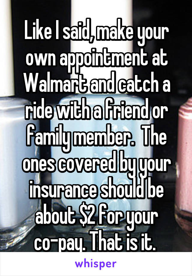 Like I said, make your own appointment at Walmart and catch a ride with a friend or family member.  The ones covered by your insurance should be about $2 for your co-pay. That is it. 