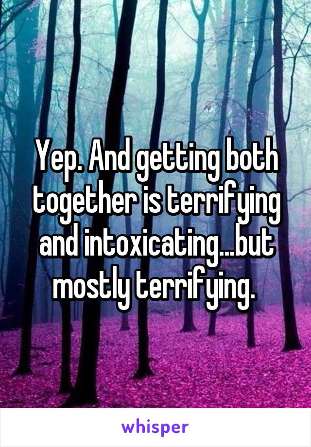 Yep. And getting both together is terrifying and intoxicating...but mostly terrifying. 