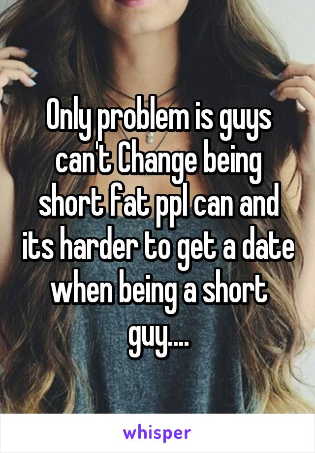 Only problem is guys can't Change being short fat ppl can and its harder to get a date when being a short guy....