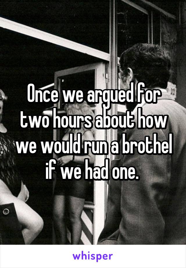 Once we argued for two hours about how we would run a brothel if we had one. 