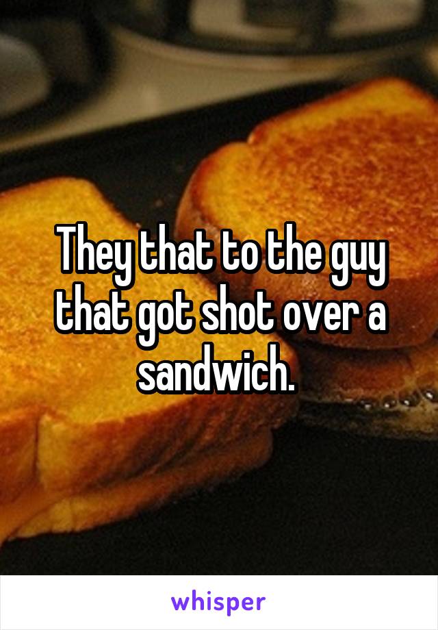 They that to the guy that got shot over a sandwich. 