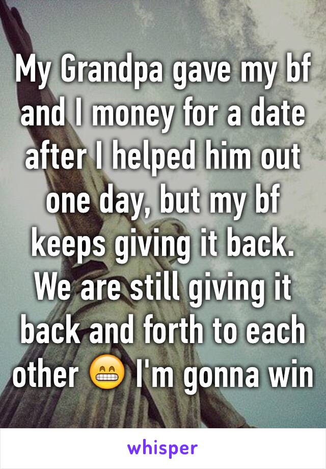 My Grandpa gave my bf and I money for a date after I helped him out one day, but my bf keeps giving it back. We are still giving it back and forth to each other 😁 I'm gonna win
