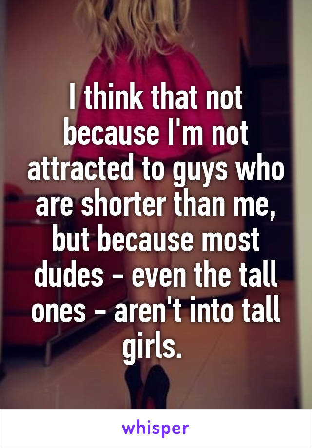 I think that not because I'm not attracted to guys who are shorter than me, but because most dudes - even the tall ones - aren't into tall girls. 
