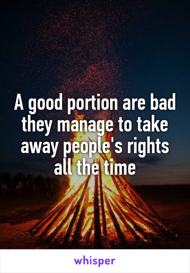 A good portion are bad they manage to take away people's rights all the time