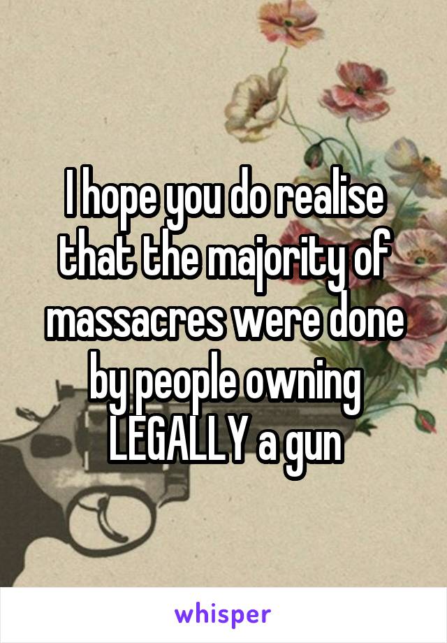 I hope you do realise that the majority of massacres were done by people owning LEGALLY a gun