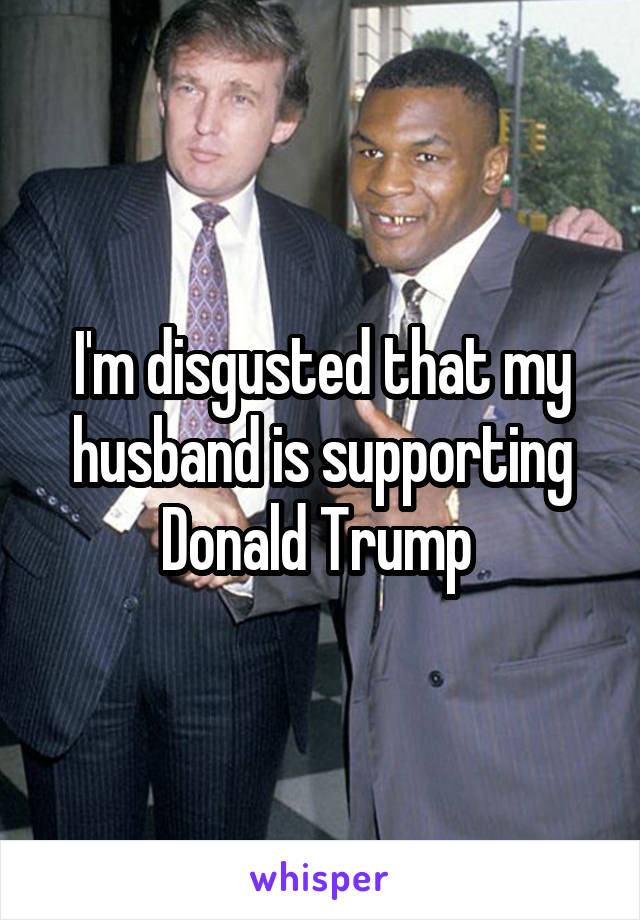 I'm disgusted that my husband is supporting Donald Trump 