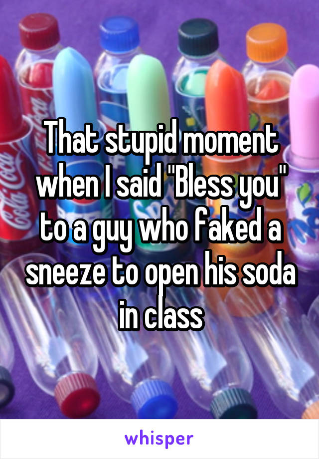 That stupid moment when I said "Bless you" to a guy who faked a sneeze to open his soda in class