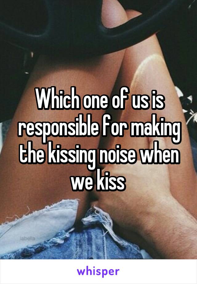Which one of us is responsible for making the kissing noise when we kiss 