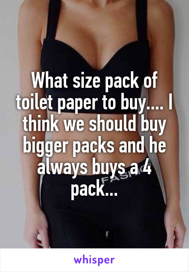 What size pack of toilet paper to buy.... I think we should buy bigger packs and he always buys a 4 pack...