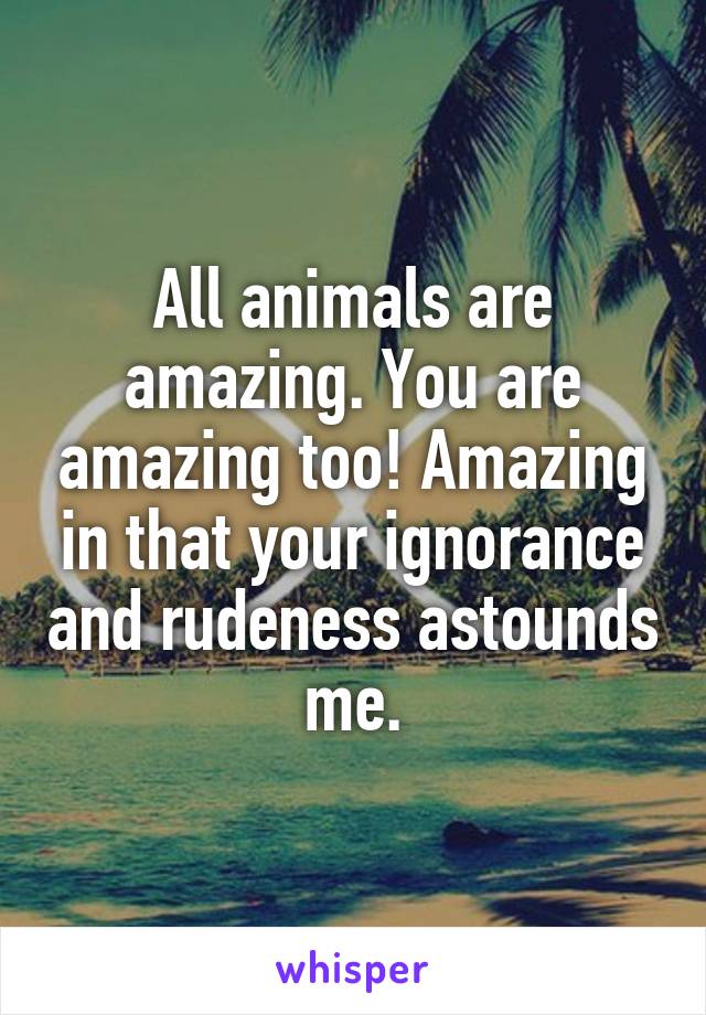 All animals are amazing. You are amazing too! Amazing in that your ignorance and rudeness astounds me.