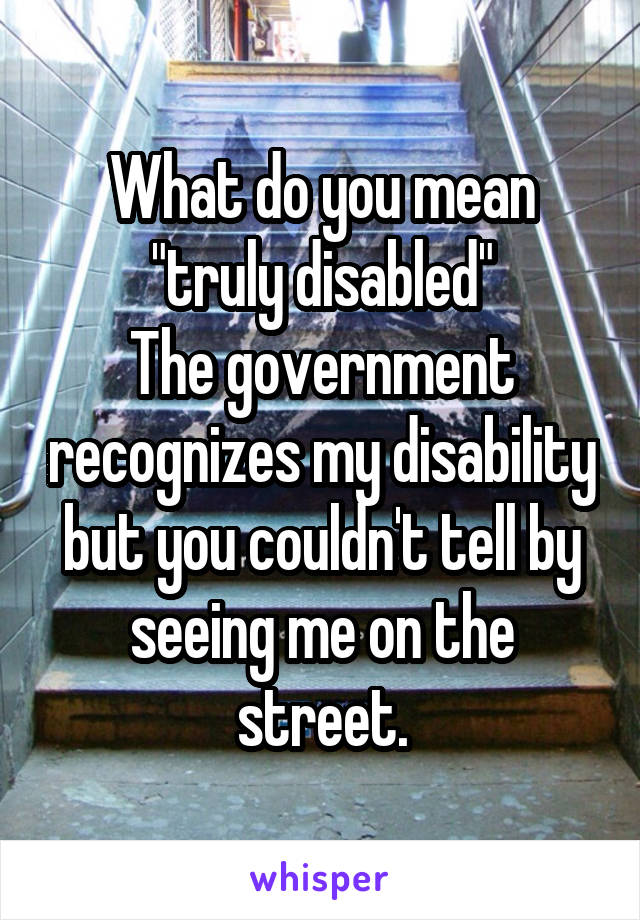 What do you mean "truly disabled"
The government recognizes my disability but you couldn't tell by seeing me on the street.