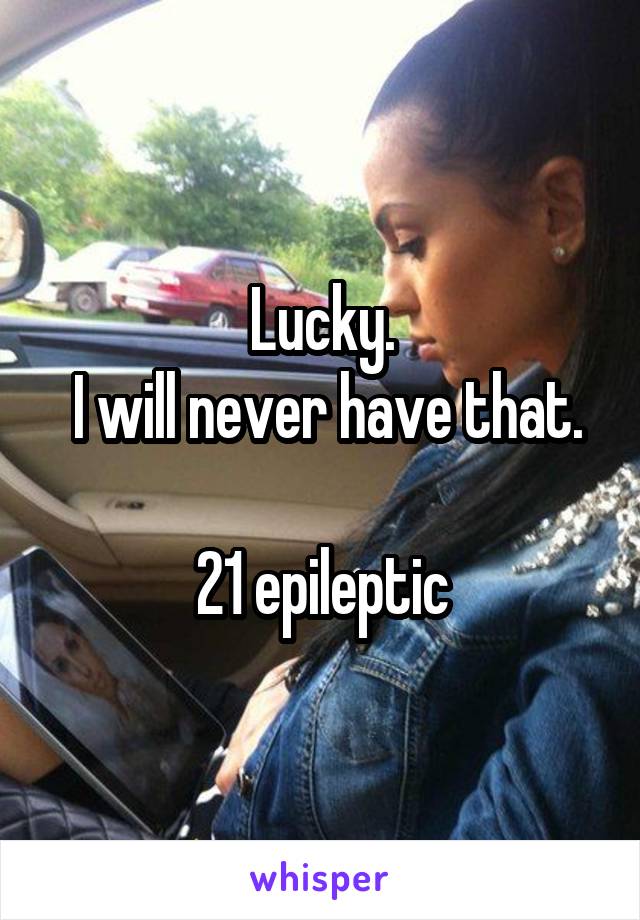 Lucky.
 I will never have that.

21 epileptic