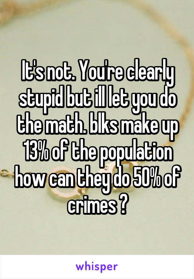 It's not. You're clearly stupid but ill let you do the math. blks make up 13% of the population how can they do 50% of crimes ?