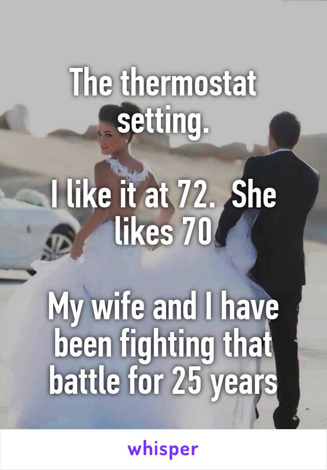 The thermostat setting.

I like it at 72.  She likes 70

My wife and I have been fighting that battle for 25 years